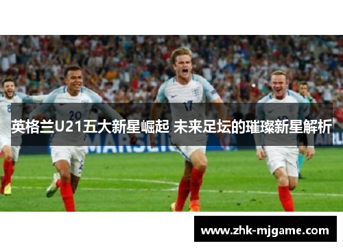 英格兰U21五大新星崛起 未来足坛的璀璨新星解析