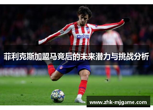 菲利克斯加盟马竞后的未来潜力与挑战分析 菲利克斯加盟马竞后的未来潜力与挑战分析