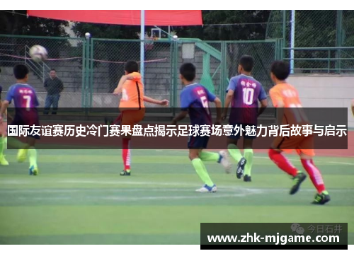 国际友谊赛历史冷门赛果盘点揭示足球赛场意外魅力背后故事与启示 国际友谊赛历史冷门赛果盘点揭示足球赛场意外魅力背后故事与启示
