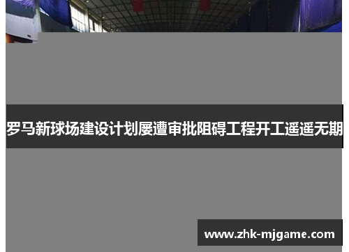 罗马新球场建设计划屡遭审批阻碍工程开工遥遥无期 罗马新球场建设计划屡遭审批阻碍工程开工遥遥无期